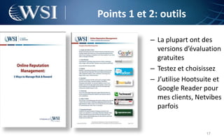 Points 1 et 2: outils

            – La plupart ont des
              versions d’évaluation
              gratuites
            – Testez et choisissez
            – J’utilise Hootsuite et
              Google Reader pour
              mes clients, Netvibes
              parfois


                              17
 