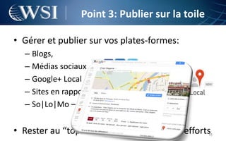 Point 3: Publier sur la toile

• Gérer et publier sur vos plates-formes:
  – Blogs,
  – Médias sociaux
  – Google+ Local
  – Sites en rapport avec votre activité
  – So|Lo|Mo – exemple: Foursquare


• Rester au “top” va demander pas mal d’efforts   18
 