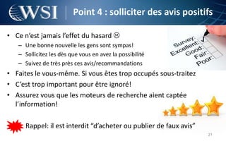 Point 4 : solliciter des avis positifs

• Ce n’est jamais l’effet du hasard 
   – Une bonne nouvelle les gens sont sympas!
   – Sollicitez les dès que vous en avez la possibilité
   – Suivez de très près ces avis/recommandations
• Faites le vous-même. Si vous êtes trop occupés sous-traitez
• C’est trop important pour être ignoré!
• Assurez vous que les moteurs de recherche aient captée
  l’information!

      Rappel: il est interdit “d’acheter ou publier de faux avis”
                                                                    21
 
