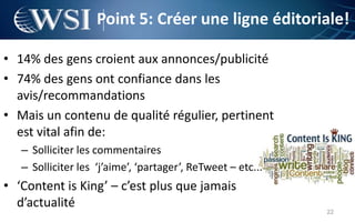 Point 5: Créer une ligne éditoriale!

• 14% des gens croient aux annonces/publicité
• 74% des gens ont confiance dans les
  avis/recommandations
• Mais un contenu de qualité régulier, pertinent
  est vital afin de:
   – Solliciter les commentaires
   – Solliciter les ‘j’aime’, ‘partager’, ReTweet – etc...
• ‘Content is King’ – c’est plus que jamais
  d’actualité
                                                             22
 
