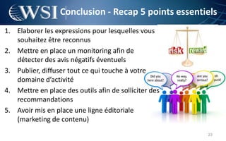 Conclusion - Recap 5 points essentiels
1. Elaborer les expressions pour lesquelles vous
   souhaitez être reconnus
2. Mettre en place un monitoring afin de
   détecter des avis négatifs éventuels
3. Publier, diffuser tout ce qui touche à votre
   domaine d’activité
4. Mettre en place des outils afin de solliciter des
   recommandations
5. Avoir mis en place une ligne éditoriale
   (marketing de contenu)
                                                       23
 