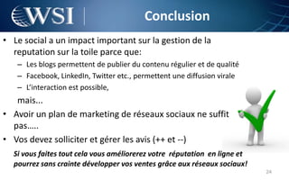 Conclusion
• Le social a un impact important sur la gestion de la
  reputation sur la toile parce que:
   – Les blogs permettent de publier du contenu régulier et de qualité
   – Facebook, LinkedIn, Twitter etc., permettent une diffusion virale
   – L’interaction est possible,
   mais...
• Avoir un plan de marketing de réseaux sociaux ne suffit
  pas…..
• Vos devez solliciter et gérer les avis (++ et --)
  Si vous faites tout cela vous améliorerez votre réputation en ligne et
  pourrez sans crainte développer vos ventes grâce aux réseaux sociaux!
                                                                           24
 