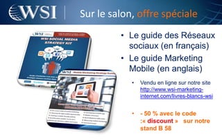 Sur le salon, offre spéciale
         • Le guide des Réseaux
           sociaux (en français)
         • Le guide Marketing
           Mobile (en anglais)
            •   Vendu en ligne sur notre site
                http://www.wsi-marketing-
                internet.com/livres-blancs-wsi


            • - 50 % avec le code
              :« discount » sur notre
              stand B 58
 