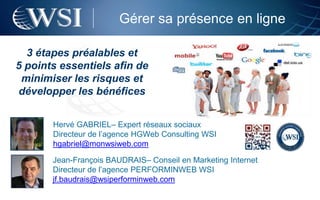 Gérer sa présence en ligne

  3 étapes préalables et
5 points essentiels afin de
 minimiser les risques et
développer les bénéfices


       Hervé GABRIEL– Expert réseaux sociaux
       Directeur de l’agence HGWeb Consulting WSI
       hgabriel@monwsiweb.com

       Jean-François BAUDRAIS– Conseil en Marketing Internet
       Directeur de l’agence PERFORMINWEB WSI
       jf.baudrais@wsiperforminweb.com
 