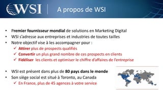 A propos de WSI

• Premier fournisseur mondial de solutions en Marketing Digital
• WSI s’adresse aux entreprises et industries de toutes tailles
• Notre objectif vise à les accompagner pour :
     Attirer plus de prospects qualifiés
     Convertir un plus grand nombre de ces prospects en clients
     Fidéliser les clients et optimiser le chiffre d’affaires de l’entreprise

• WSI est présent dans plus de 80 pays dans le monde
• Son siège social est situé à Toronto, au Canada
     En France, plus de 45 agences à votre service
 