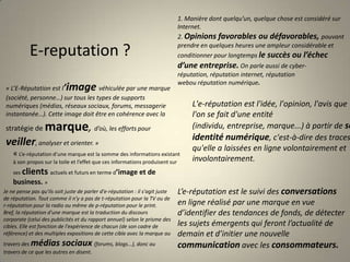 1. Manière dont quelqu’un, quelque chose est considéré sur Internet.2. Opinions favorables ou défavorables, pouvant prendre en quelques heures une ampleur considérable et conditionner pour longtemps le succès ou l’échec d’une entreprise. On parle aussi de cyber-réputation, réputation internet, réputation webou réputation numérique.E-reputation ?« L’E-Réputation est l’image véhiculée par une marque (société, personne…) sur tous les types de supports numériques (médias, réseaux sociaux, forums, messagerie instantanée…). Cette image doit être en cohérence avec la stratégie de marque, d’où, les efforts pour veiller, analyser et orienter. »L'e-réputation est l'idée, l'opinion, l'avis que l'on se fait d'une entité (individu, entreprise, marque...) à partir de son identité numérique, c'est-à-dire des traces qu'elle a laissées en ligne volontairement et involontairement.« L’e-réputation d’une marque est la somme des informations existant à son propos sur la toile et l’effet que ces informations produisent sur ses clients actuels et futurs en terme d’image et de business. »L’e-réputation est le suivi des conversations en ligne réalisé par une marque en vue d’identifier des tendances de fonds, de détecter les sujets émergents qui feront l’actualité de demain et d’initier une nouvelle communication avec les consommateurs.Je ne pense pas qu'ils soit juste de parler d'e-réputation : il s'agit juste de réputation. Tout comme il n'y a pas de t-réputation pour la TV ou de r-réputation pour la radio ou même de p-réputation pour le print. Bref, la réputation d'une marque est la traduction du discours corporate (celui des publicités et du rapport annuel) selon le prisme des cibles. Elle est fonction de l'expérience de chacun (de son cadre de référence) et des multiples expositions de cette cible avec la marque au travers des médias sociaux (forums, blogs...), donc au travers de ce que les autres en disent.