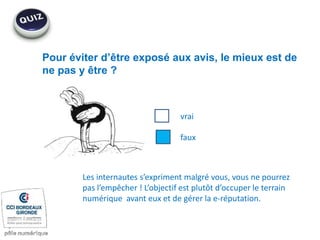 Pour éviter d’être exposé aux avis, le mieux est de
ne pas y être ?
vrai
faux
Les internautes s’expriment malgré vous, vous ne pourrez
pas l’empêcher ! L’objectif est plutôt d’occuper le terrain
numérique avant eux et de gérer la e-réputation.
 