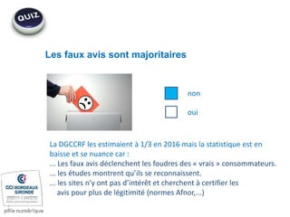 Les faux avis sont majoritaires
non
oui
La DGCCRF les estimaient à 1/3 en 2016 mais la statistique est en
baisse et se nuance car :
... Les faux avis déclenchent les foudres des « vrais » consommateurs.
... les études montrent qu’ils se reconnaissent.
... les sites n’y ont pas d’intérêt et cherchent à certifier les
avis pour plus de légitimité (normes Afnor,...)
 
