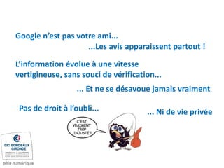 Google n’est pas votre ami...
L’information évolue à une vitesse
vertigineuse, sans souci de vérification...
... Et ne se désavoue jamais vraiment
...Les avis apparaissent partout !
Pas de droit à l’oubli... ... Ni de vie privée
 