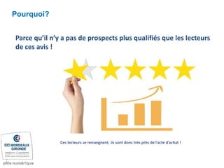Pourquoi?
Parce qu’il n’y a pas de prospects plus qualifiés que les lecteurs
de ces avis !
Ces lecteurs se renseignent, ils sont donc très près de l’acte d’achat !
 
