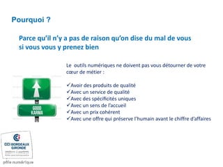 Parce qu’il n’y a pas de raison qu’on dise du mal de vous
si vous vous y prenez bien
Pourquoi ?
Le outils numériques ne doivent pas vous détourner de votre
cœur de métier :
Avoir des produits de qualité
Avec un service de qualité
Avec des spéciﬁcités uniques
Avec un sens de l’accueil
Avec un prix cohérent
Avec une offre qui préserve l’humain avant le chiffre d’affaires
 