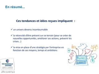 En résumé...
Ces tendances et idées reçues impliquent :
 un univers devenu incontournable
 la nécessité d’être présent sur ce terrain (pour se créer de
nouvelles opportunités, améliorer ses actions, prévenir les
crises...)
 la mise en place d’une stratégie par l’entreprise en
fonction de ses moyens, temps et ambitions
 