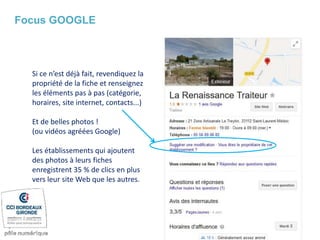 Si ce n’est déjà fait, revendiquez la
propriété de la fiche et renseignez
les éléments pas à pas (catégorie,
horaires, site internet, contacts...)
Et de belles photos !
(ou vidéos agréées Google)
Les établissements qui ajoutent
des photos à leurs fiches
enregistrent 35 % de clics en plus
vers leur site Web que les autres.
Focus GOOGLE
 