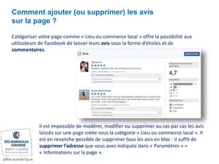 Catégoriser votre page comme « Lieu ou commerce local » offre la possibilité aux
utilisateurs de Facebook de laisser leurs avis sous la forme d’étoiles et de
commentaires.
Comment ajouter (ou supprimer) les avis
sur la page ?
Il est impossible de modérer, modifier ou supprimer au cas par cas les avis
laissés sur une page créée sous la catégorie « Lieu ou commerce local ». Il
est en revanche possible de supprimer tous les avis en bloc : il suffit de
supprimer l’adresse que vous avez indiquée dans « Paramètres » >
« Informations sur la page ».
 