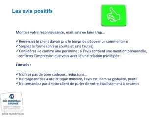 Montrez votre reconnaissance, mais sans en faire trop…
Remerciez le client d’avoir pris le temps de déposer un commentaire
Soignez la forme (phrase courte et sans fautes)
Considérez -le comme une personne : si l’avis contient une mention personnelle,
confortez l’impression que vous avez lié une relation privilégiée
Conseils :
N’offrez pas de bons-cadeaux, réductions…
Ne réagissez pas à une critique mineure, l’avis est, dans sa globalité, positif
Ne demandez pas à votre client de parler de votre établissement à ses amis
Les avis positifs
 