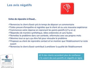 Evitez de répondre à Chaud…
Remerciez le client d’avoir pris le temps de déposer un commentaire
Faites preuve d’empathie et regrettez que le client ait eu une mauvaise expérience
Commencez votre réponse en reprenant les points positifs (s’il y en a)
Répondez de manière synthétique, idées ordonnées et sans fautes
Remettez le problème dans son contexte, reformulez avec vos propres mots
Montrez tout ce qui a pu être fait pour résoudre le problème
Proposez au client de reprendre contact et lui montrer que l’établissement lui reste
ouvert
Remerciez le client d’avoir contribué à améliorer la qualité de l’établissement
Les avis négatifs
65 % des clients accordent plus de confiance
s’ils voient des avis positifs et négatifs en ligne.
 
