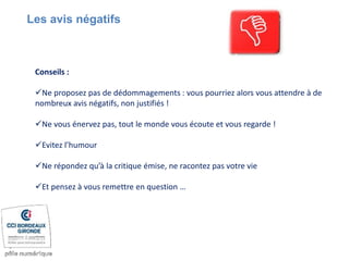 Conseils :
Ne proposez pas de dédommagements : vous pourriez alors vous attendre à de
nombreux avis négatifs, non justifiés !
Ne vous énervez pas, tout le monde vous écoute et vous regarde !
Evitez l’humour
Ne répondez qu’à la critique émise, ne racontez pas votre vie
Et pensez à vous remettre en question …
Les avis négatifs
 