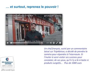 … et surtout, reprenez le pouvoir !
Un chef français, outré par un commentaire
laissé sur TripAdvisor, a décidé de prendre la
caméra pour répondre à l’internaute. Et
l’inviter à venir visiter ses cuisines pour
constater, de ses yeux, qu’il n’y a là ni boite ni
produits surgelés… Plus de 1000 vues
 