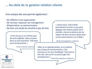 ... Au-delà de la gestion relation clients
Une analyse des avis permet également :
- De réfléchir à son organisation
- De recruter, repenser son management
- D’externaliser sa communication
- De faire une étude de marchés à peu de frais
« J’aime assez. Cela m’aide
énormément à sentir ce que peut
dégager mon bistrot auprès de la
clientèle. J’ai pris la décision de me
séparer de deux serveurs après avoir
vu des commentaires sur le Web.»
Nicolas Darnauguilhem, Le Neptune
J’aime assez. Cela m’aide
énormément à sentir ce que
peut dégage
«C’est sûr que si tu n’hérites que
de coms négatifs, il faut se poser
deux ou trois questions. Cela peut
servir de baromètre.»
Florian Le Bouhec, Café de la Paix «Moi, je ne réponds jamais. Je ne maîtrise
pas ce type de communication. C’est
nouveau; je me sens handicapé. Tout cela va
très vite, sans qu’on ne puisse juger des
conséquences.»
Nicolas Darnauguilhem, Le Neptune
 