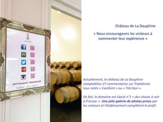 Actuellement, le château de La Dauphine
comptabilise 27 commentaires sur TripAdvisor
tous notés « Excellent » ou « Très bon ».
De fait, le domaine est classé n°1 « des choses à voir
à Fronsac ». Une jolie galerie de photos prises par
les visiteurs et l’établissement complètent le profil.
« Nous encourageons les visiteurs à
commenter leur expérience »
Château de La Dauphine
 