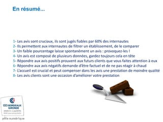 En résumé...
1- Les avis sont cruciaux, ils sont jugés fiables par 60% des internautes
2- Ils permettent aux internautes de filtrer un établissement, de le comparer
3- Un faible pourcentage laisse spontanément un avis : provoquez-les !
4- Un avis est composé de plusieurs données, gardez toujours cela en tête
5- Répondre aux avis positifs prouvent aux futurs clients que vous faites attention à eux
6- Répondre aux avis négatifs demande d’être factuel et de ne pas réagir à chaud
7- L’accueil est crucial et peut compenser dans les avis une prestation de moindre qualité
8- Les avis clients sont une occasion d’améliorer votre prestation
 