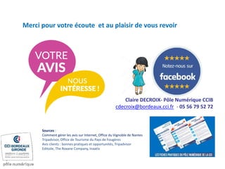 Merci pour votre écoute et au plaisir de vous revoir
Claire DECROIX- Pôle Numérique CCIB
cdecroix@bordeaux.cci.fr - 05 56 79 52 72
Sources :
Comment gérer les avis sur Internet, Office du Vignoble de Nantes
Tripadvisor, Office de Tourisme du Pays de Fougères
Avis clients : bonnes pratiques et opportunités, Tripadvisor
Editoile, The Roxane Company, Inaativ
 