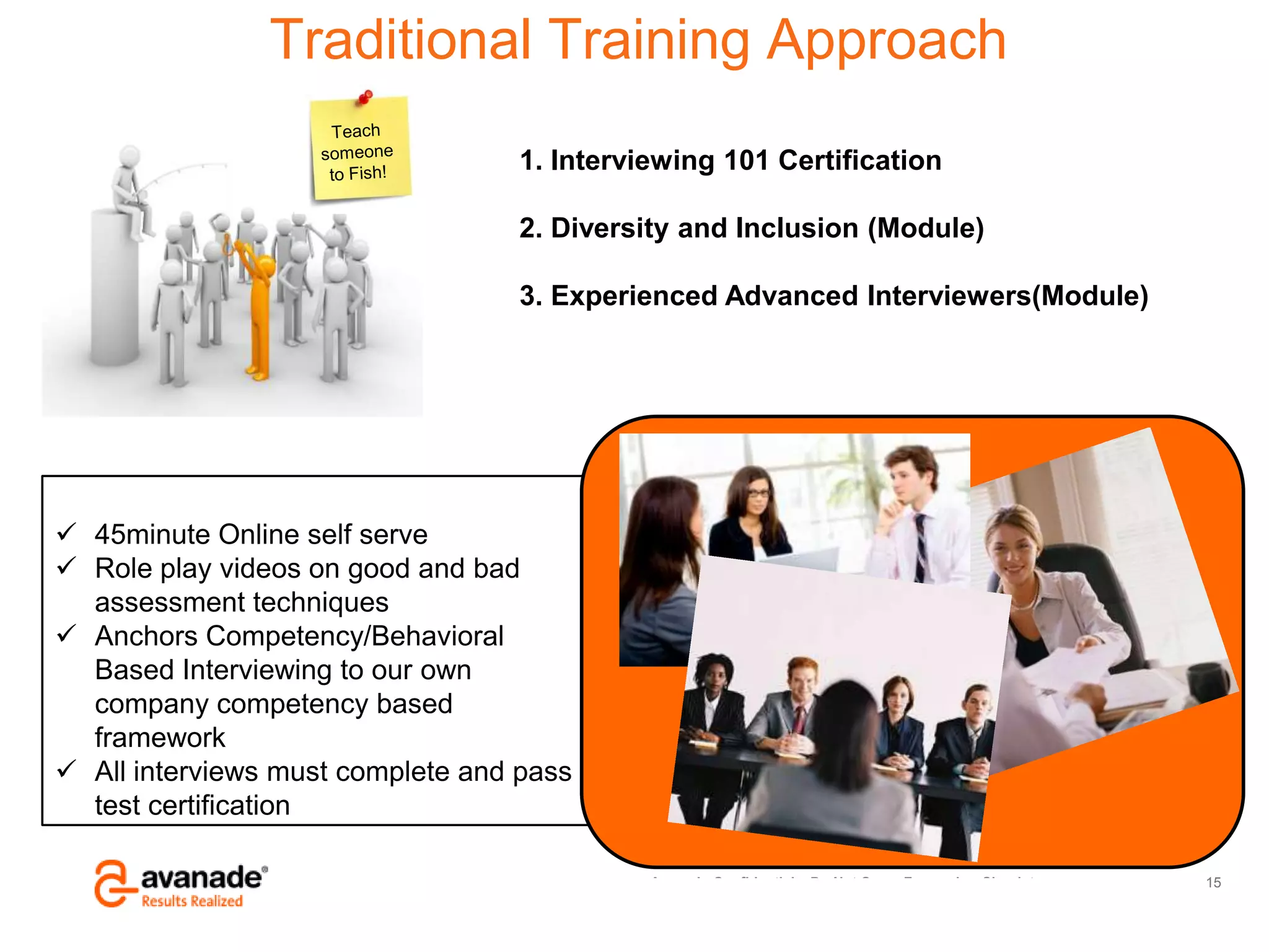 Avanade Confidential – Do Not Copy, Forward or Circulate
© Copyright 2011 Avanade Inc. All Rights Reserved.
 45minute Online self serve
 Role play videos on good and bad
assessment techniques
 Anchors Competency/Behavioral
Based Interviewing to our own
company competency based
framework
 All interviews must complete and pass
test certification
15
.
Traditional Training Approach
1. Interviewing 101 Certification
2. Diversity and Inclusion (Module)
3. Experienced Advanced Interviewers(Module)
 