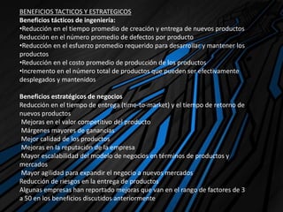 BENEFICIOS TACTICOS Y ESTRATEGICOS
Beneficios tácticos de ingeniería:
•Reducción en el tiempo promedio de creación y entrega de nuevos productos
Reducción en el número promedio de defectos por producto
•Reducción en el esfuerzo promedio requerido para desarrollar y mantener los
productos
•Reducción en el costo promedio de producción de los productos
•Incremento en el número total de productos que pueden ser efectivamente
desplegados y mantenidos
Beneficios estratégicos de negocios
Reducción en el tiempo de entrega (time-to-market) y el tiempo de retorno de
nuevos productos
Mejoras en el valor competitivo del producto
Márgenes mayores de ganancias
Mejor calidad de los productos
Mejoras en la reputación de la empresa
Mayor escalabilidad del modelo de negocios en términos de productos y
mercados
Mayor agilidad para expandir el negocio a nuevos mercados
Reducción de riesgos en la entrega de productos
Algunas empresas han reportado mejoras que van en el rango de factores de 3
a 50 en los beneficios discutidos anteriormente
 
