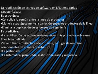 La reutilización de activos de software en LPS tiene varias
características:
Es estratégica:
•Consolida lo común entre la línea de productos
•Maneja estratégicamente la variación entre los productos de la línea
•Elimina la duplicación de esfuerzos de ingeniería
Es predictiva:
•La reutilización de activos se da en uno o más productos sobre una
línea bien definida
•Se reutilizan arquitecturas de software, en lugar de reutilizar
componentes de manera oportunista
•Es gestionada
•Es sistemática, planificada, institucionalizada y mejorada
 