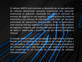 El método WATCH está orientado al desarrollo de un tipo particular
de software denominado aplicación empresarial. Una aplicación
empresarial es aplicación distribuida que apoya la ejecución de
procesos de negocios en una empresa. Las aplicaciones de comercio
electrónico y los sistemas de información web (SIW) son dos tipos
particulares de aplicaciones empresariales. Tanto las aplicaciones
web como los SIW dan soporte a un conjunto de uno o más procesos
de negocios, mediante una interfaz web que permite el intercambio
de datos e información a través de una red Intranet, Extranet o
Internet.
El método WATCH emplea el paradigma de desarrollo de software
basado en la reutilización de componentes de software. En base a
este paradigma, una aplicación empresarial tiene una arquitectura
de software de tres o más capas, en la que cada una de las capas
está compuesta de un conjunto de componentes de software
interrelacionados.
 