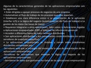 Algunas de la características generales de las aplicaciones empresariales son
las siguientes:
• Están dirigidas a apoyar procesos de negocios de una empresa.
• Automatizan el flujo de trabajo de los procesos que ellas soportan.
• Establecen una clara diferencia entre: o La presentación de la aplicación
(interfaz U/S) o La lógica del negocio (automatización del flujo de trabajo) o La
gestión de los datos (las bases de datos)
• Requieren integrarse a otras aplicaciones, tales como: o Aplicaciones legadas
o Aplicaciones empaquetadas (ERP) o Sistemas de información gerencial
• Acceden a diferentes bases de datos locales o distribuidas
• Son aplicaciones distribuidas o Sus componentes están distribuidos en varios
servidores de propósito específico)
• La aplicaciones empresariales se instalan y corren sobre plataformas
distribuidas compuestas por:
-Servidores web que se encargan del manejo de la capa de presentación de las
aplicaciones empresariales –
-Servidores de aplicaciones que manejan la lógica del negocio de las
aplicaciones empresariales
--Servidores de datos que gestionan los datos de las aplicaciones empresariales
 