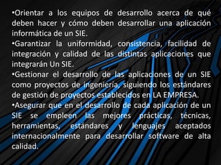 •Orientar a los equipos de desarrollo acerca de qué
deben hacer y cómo deben desarrollar una aplicación
informática de un SIE.
•Garantizar la uniformidad, consistencia, facilidad de
integración y calidad de las distintas aplicaciones que
integrarán Un SIE.
•Gestionar el desarrollo de las aplicaciones de un SIE
como proyectos de ingeniería, siguiendo los estándares
de gestión de proyectos establecidos en LA EMPRESA.
•Asegurar que en el desarrollo de cada aplicación de un
SIE se empleen las mejores prácticas, técnicas,
herramientas, estándares y lenguajes aceptados
internacionalmente para desarrollar software de alta
calidad.
 