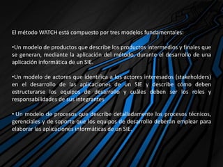 El método WATCH está compuesto por tres modelos fundamentales:
•Un modelo de productos que describe los productos intermedios y finales que
se generan, mediante la aplicación del método, durante el desarrollo de una
aplicación informática de un SIE.
•Un modelo de actores que identifica a los actores interesados (stakeholders)
en el desarrollo de las aplicaciones de un SIE y describe cómo deben
estructurarse los equipos de desarrollo y cuáles deben ser los roles y
responsabilidades de sus integrantes
• Un modelo de procesos que describe detalladamente los procesos técnicos,
gerenciales y de soporte que los equipos de desarrollo deberán emplear para
elaborar las aplicaciones informáticas de un SIE.
 