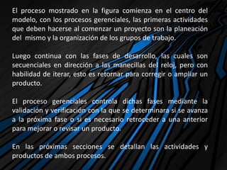 El proceso mostrado en la figura comienza en el centro del
modelo, con los procesos gerenciales, las primeras actividades
que deben hacerse al comenzar un proyecto son la planeación
del mismo y la organización de los grupos de trabajo.
Luego continua con las fases de desarrollo, las cuales son
secuenciales en dirección a las manecillas del reloj, pero con
habilidad de iterar, esto es retornar para corregir o ampliar un
producto.
El proceso gerenciales controla dichas fases mediante la
validación y verificación con la que se determinara si se avanza
a la próxima fase o si es necesario retroceder a una anterior
para mejorar o revisar un producto.
En las próximas secciones se detallan las actividades y
productos de ambos procesos.
 