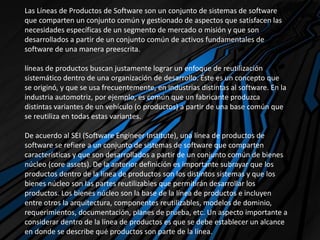 Las Líneas de Productos de Software son un conjunto de sistemas de software
que comparten un conjunto común y gestionado de aspectos que satisfacen las
necesidades específicas de un segmento de mercado o misión y que son
desarrollados a partir de un conjunto común de activos fundamentales de
software de una manera preescrita.
líneas de productos buscan justamente lograr un enfoque de reutilización
sistemático dentro de una organización de desarrollo. Éste es un concepto que
se originó, y que se usa frecuentemente, en industrias distintas al software. En la
industria automotriz, por ejemplo, es común que un fabricante produzca
distintas variantes de un vehículo (o productos) a partir de una base común que
se reutiliza en todas estas variantes.
De acuerdo al SEI (Software Engineer Institute), una línea de productos de
software se refiere a un conjunto de sistemas de software que comparten
características y que son desarrollados a partir de un conjunto común de bienes
núcleo (core assets). De la anterior definición es importante subrayar que los
productos dentro de la línea de productos son los distintos sistemas y que los
bienes núcleo son las partes reutilizables que permitirán desarrollar los
productos. Los bienes núcleo son la base de la línea de productos e incluyen
entre otros la arquitectura, componentes reutilizables, modelos de dominio,
requerimientos, documentación, planes de prueba, etc. Un aspecto importante a
considerar dentro de la línea de productos es que se debe establecer un alcance
en donde se describe qué productos son parte de la línea.
 