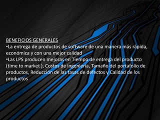 BENEFICIOS GENERALES
•La entrega de productos de software de una manera más rápida,
económica y con una mejor calidad
•Las LPS producen mejoras en Tiempo de entrega del producto
(time to market ), Costos de ingeniería, Tamaño del portafolio de
productos, Reducción de las tasas de defectos y Calidad de los
productos
 