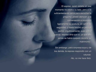El esposo, quien estaba en ese momento no estaba su lado, pero sí lo suficientemente cerca para escuchar la pregunta, prestó atención a la conversación e incorporó ligeramente su postura, en señal de seguridad, y hasta hinchó un poco el pecho, orgullosamente, pues sabía que su  esposa diría que sí, ya que ella jamás se había quejado durante su matrimonio.  Sin embargo, para sorpresa suya y de los demás, la esposa respondió con un rotundo    -No, no me hace feliz. 