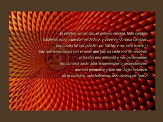 - Él cambia, yo cambio, el entorno cambia, todo cambia;  habiendo amor y perdón verdadero, y observando esos cambios,  (los cuales tal vez puedan ser fuertes o no, pero existen ), hay que enfrentarlos con el amor que hay en cada uno de nosotros,  si los dos nos amamos y nos perdonamos;  los cambios serán sólo “experiencias o circunstancias”  que nos enriquece y que nos darán fortaleza,  de lo contrario, solo habremos sido parejas de “paso”. 