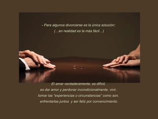 Para algunos divorciarse es la única solución;  (…en realidad es la más fácil…) El amar verdaderamente, es difícil,  es dar amor y perdonar incondicionalmente, vivir,  tomar las “experiencias o circunstancias” como son,  enfrentarlas juntos  y ser feliz por convencimiento. 
