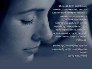 El esposo, quien estaba en ese momento no estaba su lado, pero sí lo suficientemente cerca para escuchar la pregunta, prestó atención a la conversación e incorporó ligeramente su postura, en señal de seguridad, y hasta hinchó un poco el pecho, orgullosamente, pues sabía que su  esposa diría que sí, ya que ella jamás se había quejado durante su matrimonio.  Sin embargo, para sorpresa suya y de los demás, la esposa respondió con un rotundo    -No, no me hace feliz. 