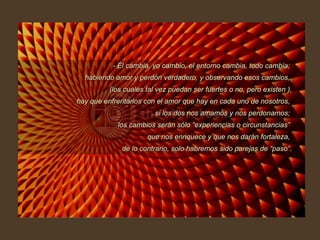 - Él cambia, yo cambio, el entorno cambia, todo cambia;  habiendo amor y perdón verdadero, y observando esos cambios,  (los cuales tal vez puedan ser fuertes o no, pero existen ), hay que enfrentarlos con el amor que hay en cada uno de nosotros,  si los dos nos amamos y nos perdonamos;  los cambios serán sólo “experiencias o circunstancias”  que nos enriquece y que nos darán fortaleza,  de lo contrario, solo habremos sido parejas de “paso”. 