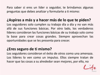Para saber si eres un líder o seguidor, te brindamos algunas
preguntas que debes analizar y formularte a ti mismo:
¿Aspiras a más y a hacer más de lo que te piden?
Los seguidores solo cumplen su trabajo día a día y no van más
allá de sus funciones básicas. Por otro lado, los verdaderos
líderes consideran las funciones básicas de su trabajo solo como
la base para crear cosas grandes. Siempre aprovechan las
oportunidades que se les presenta para crecer.
¿Eres seguro de ti mismo?
Los seguidores consideran el éxito de otros como una amenaza.
Los líderes lo ven como un impulso. Ellos siempre tratan de
hacer que las cosas a su alrededor sean mejores, por ello, no
 