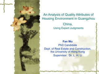 An Analysis of Quality Attributes of
Housing Environment in Guangzhou
China,
Using Expert Judgments
Fan Wu
PhD Candidate
Dept. of Real Estate and Construction,
the University of Hong Kong
Supervisor: Dr. L. H. Li
 