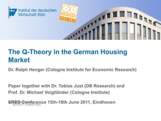 The Q-Theory in the German Housing
Market
Dr. Ralph Henger (Cologne Institute for Economic Research)
Paper together with Dr. Tobias Just (DB Research) and
Prof. Dr. Michael Voigtländer (Cologne Institute)
ERES Conference 15th-18th June 2011, Eindhoven
 