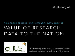 @valuemgmt 
DR RICHARD FERRERS: ANDS RESEARCH DATA ANALYST 
VALUE OF RESEARCH 
DATA TO THE NATION 
The following is the work of Dr Richard Ferrers, 
and does not represent an official ANDS position. 
 