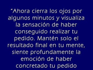“ Ahora cierra los ojos por algunos minutos y visualiza la sensación de haber conseguido realizar tu pedido. Mantén solo el resultado final en tu mente, siente profundamente la emoción de haber concretado tu pedido completamente.” 