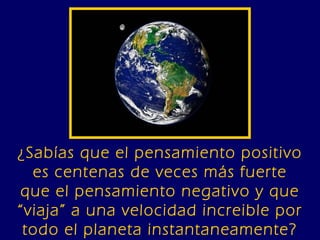 ¿Sabías que el pensamiento positivo es centenas de veces más fuerte que el pensamiento negativo y que “viaja” a una velocidad increible por todo el planeta instantaneamente? 
