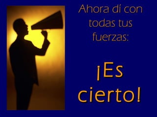 Ahora dí con todas tus fuerzas: ¡Es cierto! 