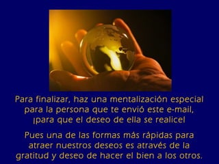 Para finalizar, haz una mentalización especial para la persona que te envió este e-mail, ¡para que el deseo de ella se realice! Pues una de las formas más rápidas para atraer nuestros deseos es através de la gratitud y deseo de hacer el bien a los otros. 