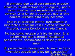 “ El principio que dá al pensamiento el poder dinámico de interactuar con su objeto y por lo tanto dominar cada experiencia humana adversa, es la ley de la atracción, que es otro nombre utilizado para la ley del amor.  Este es el principio eterno, fundamental e inherente a todas las cosas, a cada sistema de Filosofía, a cada Religión e a cada Ciencia.  No hay como escapar a la ley del amor. Es el sentimiento que transmite vitalidad al pensamiento. Sentimiento es deseo y deseo es amor.  ¡El pensamiento impregnado de amor se torna invencible através de la ley de la atracción!” Charles Hoanel 